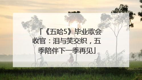 《五哈5》毕业歌会收官：泪与笑交织，五季陪伴下一季再见