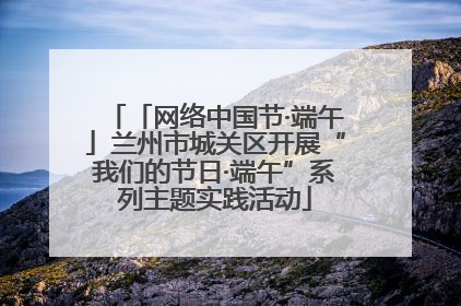 「网络中国节·端午」兰州市城关区开展“我们的节日·端午”系列主题实践活动