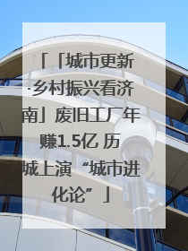 「城市更新 ·乡村振兴看济南」废旧工厂年赚1.5亿 历城上演“城市进化论”