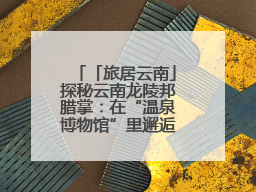 「旅居云南」探秘云南龙陵邦腊掌：在“温泉博物馆”里邂逅诗意康养生活