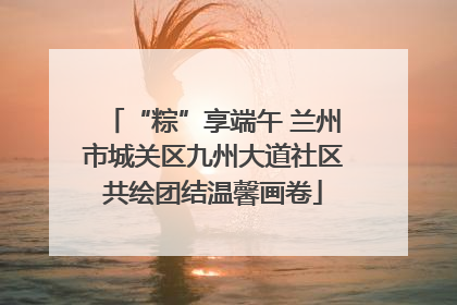 “粽”享端午 兰州市城关区九州大道社区共绘团结温馨画卷