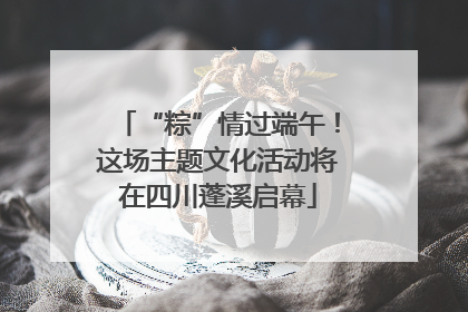 “粽”情过端午！这场主题文化活动将在四川蓬溪启幕