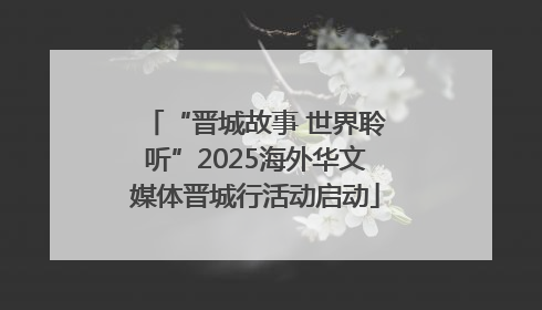 “晋城故事 世界聆听”2025海外华文媒体晋城行活动启动