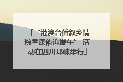 “港澳台侨叙乡情 粽香漆韵迎端午” 活动在四川邛崃举行