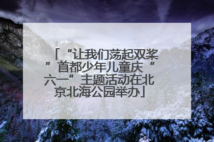 “让我们荡起双桨”首都少年儿童庆“六一”主题活动在北京北海公园举办