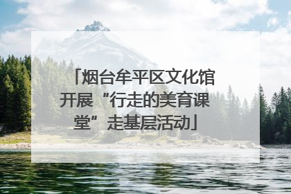 烟台牟平区文化馆开展“行走的美育课堂”走基层活动
