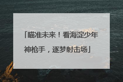 瞄准未来！看海淀少年神枪手，逐梦射击场