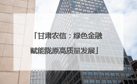 甘肃农信：绿色金融赋能陇原高质量发展