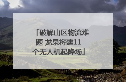 破解山区物流难题 龙泉将建11个无人机起降场