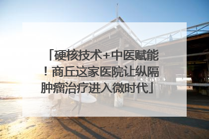 硬核技术+中医赋能！商丘这家医院让纵隔肿瘤治疗进入微时代