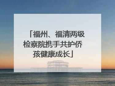 福州、福清两级检察院携手共护侨孩健康成长