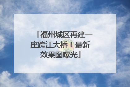 福州城区再建一座跨江大桥！最新效果图曝光