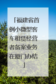 福建省首例小微型客车租赁经营者备案业务在厦门办结
