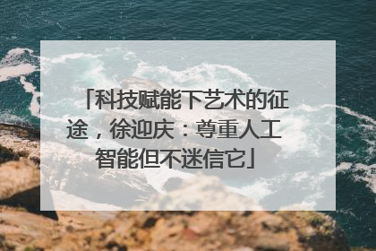 科技赋能下艺术的征途，徐迎庆：尊重人工智能但不迷信它