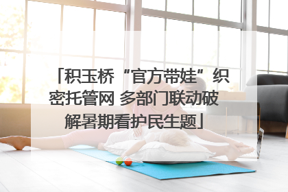 积玉桥“官方带娃”织密托管网 多部门联动破解暑期看护民生题