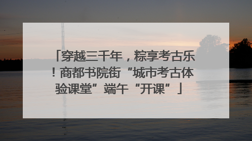 穿越三千年，粽享考古乐！商都书院街“城市考古体验课堂”端午“开课”