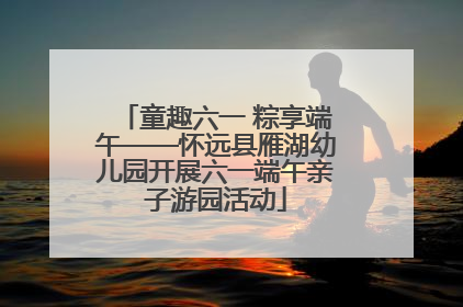 童趣六一 粽享端午——怀远县雁湖幼儿园开展六一端午亲子游园活动
