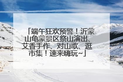 端午狂欢预警！沂蒙山龟蒙景区祭山演出、艾香手作、对山歌、逛市集！速来嗨玩~
