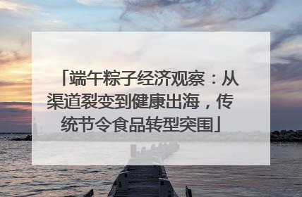 端午粽子经济观察：从渠道裂变到健康出海，传统节令食品转型突围