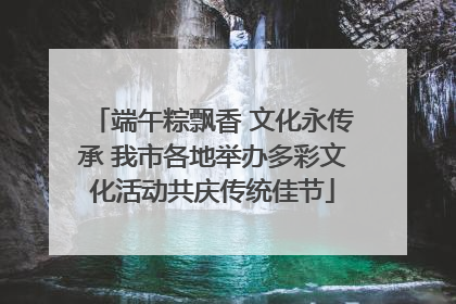 端午粽飘香 文化永传承 我市各地举办多彩文化活动共庆传统佳节