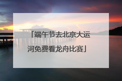 端午节去北京大运河免费看龙舟比赛