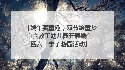 端午藏童趣，双节绘童梦 宜宾教工幼儿园开展端午暨六一亲子游园活动