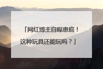网红博主自曝患癌！这种玩具还能玩吗？