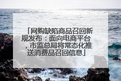 网购缺陷商品召回新规发布：面向电商平台，市监总局将常态化推送消费品召回信息