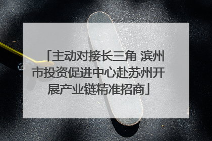 主动对接长三角 滨州市投资促进中心赴苏州开展产业链精准招商