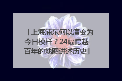 上海浦东何以演变为今日模样？24幅跨越百年的地图讲述历史