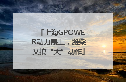 上海GPOWER动力展上，潍柴又搞“大”动作