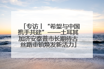 专访丨“希望与中国携手共建”——土耳其加济安泰普市长期待古丝路重镇焕发新活力