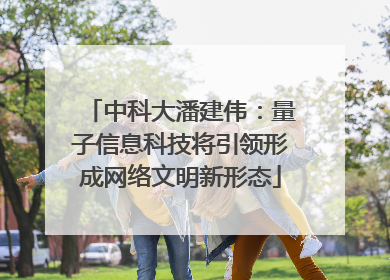 中科大潘建伟：量子信息科技将引领形成网络文明新形态