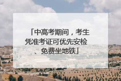 中高考期间，考生凭准考证可优先安检、免费坐地铁