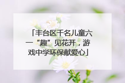 丰台区千名儿童六一“趣”见花开，游戏中学环保献爱心