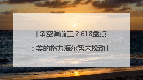 争空调前三？618盘点：美的格力海尔暂未松动