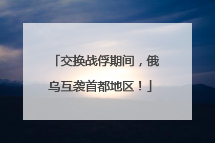 交换战俘期间，俄乌互袭首都地区！