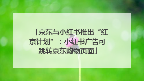 京东与小红书推出“红京计划”：小红书广告可跳转京东购物页面