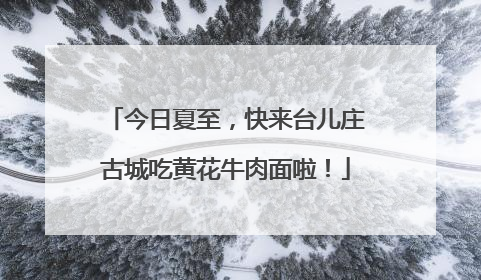 今日夏至，快来台儿庄古城吃黄花牛肉面啦！