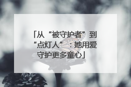 从“被守护者”到“点灯人”：她用爱守护更多童心