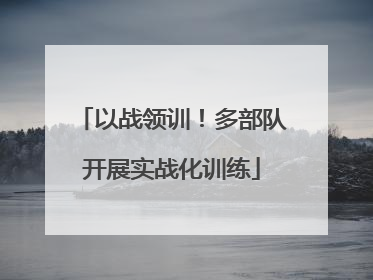 以战领训！多部队开展实战化训练