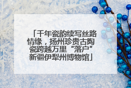 千年瓷韵续写丝路情缘，扬州珍贵古陶瓷跨越万里“落户”新疆伊犁州博物馆
