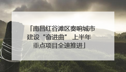 南昌红谷滩区奏响城市建设“奋进曲” 上半年重点项目全速推进