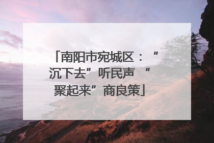 南阳市宛城区：“沉下去”听民声 “聚起来”商良策
