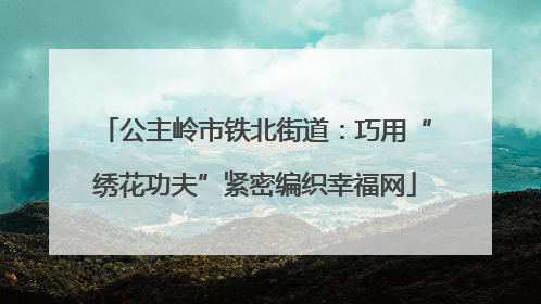公主岭市铁北街道：巧用“绣花功夫”紧密编织幸福网