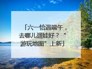 六一恰遇端午，去哪儿遛娃好？“游玩地图”上新