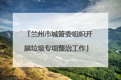 兰州市城管委组织开展垃圾专项整治工作