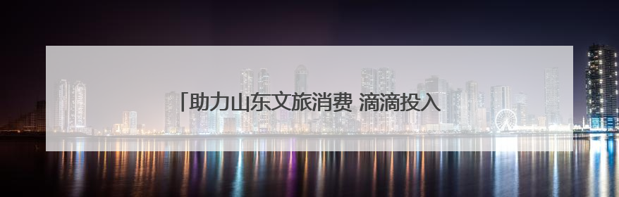 助力山东文旅消费 滴滴投入9000万开启暑期优惠活动