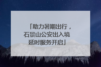 助力暑期出行，石景山公安出入境延时服务开启