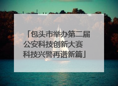 包头市举办第二届公安科技创新大赛 科技兴警再谱新篇